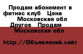 Продам абонемент в фитнес клуб › Цена ­ 5 500 - Московская обл. Другое » Продам   . Московская обл.